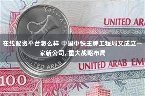 在线配资平台怎么样 中国中铁王牌工程局又成立一家新公司, 重大战略布局