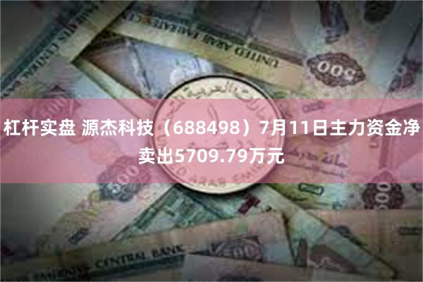 杠杆实盘 源杰科技（688498）7月11日主力资金净卖出5709.79万元