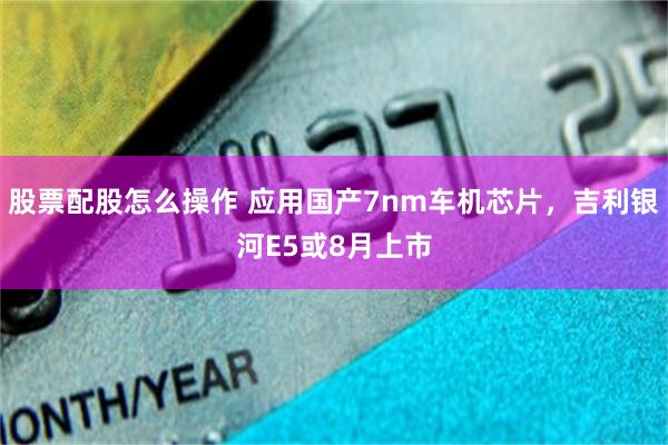 股票配股怎么操作 应用国产7nm车机芯片，吉利银河E5或8月上市