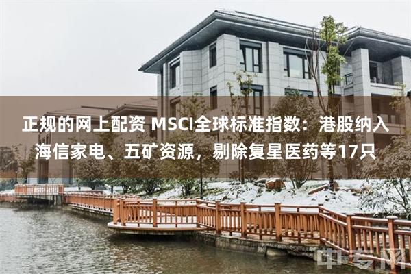 正规的网上配资 MSCI全球标准指数：港股纳入海信家电、五矿资源，剔除复星医药等17只