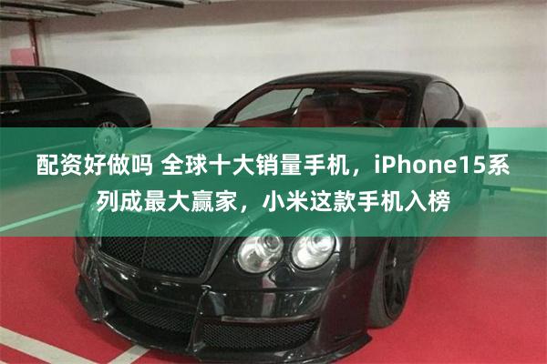 配资好做吗 全球十大销量手机，iPhone15系列成最大赢家，小米这款手机入榜