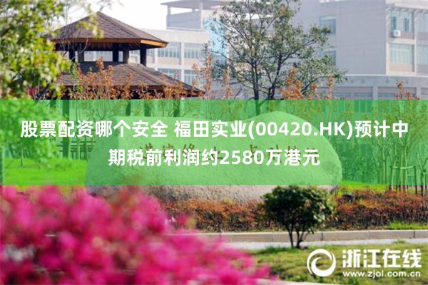 股票配资哪个安全 福田实业(00420.HK)预计中期税前利润约2580万港元