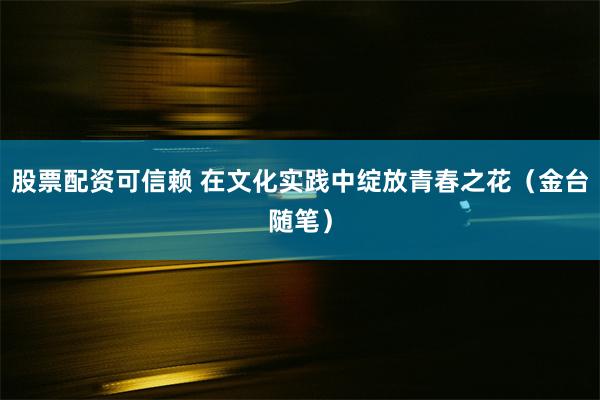 股票配资可信赖 在文化实践中绽放青春之花（金台随笔）