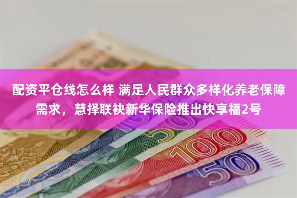 配资平仓线怎么样 满足人民群众多样化养老保障需求，慧择联袂新华保险推出快享福2号