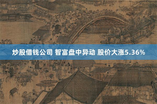 炒股借钱公司 智富盘中异动 股价大涨5.36%