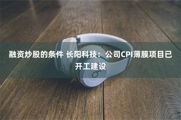 融资炒股的条件 长阳科技：公司CPI薄膜项目已开工建设